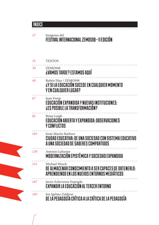 ÍNDICE
--------------------------------------------------------

17	          Imágenes del
	            FESTIVAL INTERNACIONAL ZEMOS98 - 11 EDICIÓN
	
35	          TEXTOS
--------------------------------------------------------
39	          ZEMOS98
	            ¿VAMOS TARDE? ESTAMOS AQUÍ
--------------------------------------------------------	
49	          Rubén Díaz / ZEMOS98
	            ¿Y SI LA EDUCACIÓN SUCEDE EN CUALQUIER MOMENTO
	            Y EN CUALQUIER LUGAR?
--------------------------------------------------------	
67	          Juan Freire
	            EDUCACIÓN EXPANDIDA Y NUEVAS INSTITUCIONES:
	            ¿ES POSIBLE LA TRANSFORMACIÓN?
--------------------------------------------------------	
85	          Brian Lamb
	            EDUCACIÓN ABIERTA Y EXPANDIDA: OBSERVACIONES
	            Y CONFLICTOS
--------------------------------------------------------	
103	         Jesús Martín Barbero
	            CIUDAD EDUCATIVA: DE UNA SOCIEDAD CON SISTEMA EDUCATIVO
	            A UNA SOCIEDAD DE SABERES COMPARTIDOS
--------------------------------------------------------	
129	         Antonio Lafuente
	            MODERNIZACIÓN EPISTÉMICA Y SOCIEDAD EXPANDIDA
--------------------------------------------------------	
151	         Michael Wesch
	            DE ALMACENAR CONOCIMIENTO A SER CAPACES DE OBTENERLO:
	            APRENDIENDO EN LOS NUEVOS ENTORNOS MEDIÁTICOS
--------------------------------------------------------	
167	         Javier Echeverría Ezponda
	            EXPANDIR LA EDUCACIÓN AL TERCER ENTORNO
--------------------------------------------------------	
185	         Jon Igelmo Zaldívar
	            DE LA PEDAGOGÍA CRÍTICA A LA CRÍTICA DE LA PEDAGOGÍA

     7
 