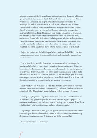 Idiomas Modernos (MLA), una obra de referencia enorme de varios volúmenes
que pretendía incluir en un índice toda la erudición en el campo de la década
previa o así. La mayoría de las principales bibliotecas universitarias de
investigación podían permitirse una actualización cada dos años. Había un
volumen independiente que incluía obras más antiguas, casi igual de grande.
Debido al tamaño total y al valor de los libros de referencia, no se podían
sacar de la biblioteca. Las publicaciones en el campo académico se ordenaban
por palabras claves, autores y temas más amplios como los literarios. Pero,
obviamente, debido a las limitaciones de la impresión, el número de apariciones
y de posiciones de una entrada eran limitadas. Seguramente no encontrarías
entradas publicadas en fuentes no-tradicionales, y tenías que saber casi con
exactitud qué temas y palabras claves estabas buscando antes de comenzar.

- Hojear los volúmenes de la Bibliografía Internacional de la MLA, y escribir
cuidadosamente a mano la información citada de los artículos que podrían
resultar útiles.

- Con la lista de las posibles fuentes en cuestión, consultar el catálogo de
tarjetas de la biblioteca –un estante con cajoncitos de madera con fichas con
los contenidos de ese recinto. Uno por uno, rebusca entre las tarjetas para ver
si las revistas de investigación o los libros que buscas están disponibles en la
biblioteca. Si no, o tachas la opción de la lista o inicias el largo y en ocasiones
costoso proceso que requiere un préstamo entre bibliotecas. Si el artículo está
disponible, escribir la ubicación en la que debería encontrarse.

- Deambular por los pasillos de la biblioteca repletos de volúmenes enormes
(cuando efectivamente están en las estanterías), cada uno de ellos contiene un
artículo de 15 ó 20 páginas o un capítulo que podría ser o no relevante.

- Como por regla general las publicaciones periódicas no se pueden sacar de
la biblioteca, hay que fotocopiar los artículos a mano, página a página. Las
copias no son baratas, especialmente cuando los ingresos proceden de créditos
estudiantiles y salarios mínimos de trabajos a tiempo parcial.

- Coger la pila de artículos para, por fin, poder leerlos adecuadamente y darse
cuenta de que al menos la mitad no tienen la relevancia que parecían tener y
de que muchos otros carecen de información útil o profundidad.

- Preparar otro viaje a la biblioteca.




  89
 