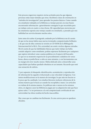 Este proceso engorroso requiere ciertas actitudes para las que algunas
personas están mejor dotadas que otras. Recibimos clases de orientación en
“métodos de investigación” para aprender los puntos básicos. Como cuando
era estudiante trabajaba en la biblioteca a tiempo parcial, era muy bueno
encontrando información –generalmente conseguía lo que necesitaba para
un trabajo corto en cuatro o cinco horas. Mi capacidad para moverme por
las estanterías suponía una ventaja cuando era estudiante, y pensaba que esta
habilidad me serviría durante muchos años.

Justo antes de acabar el postgrado, andando por la biblioteca me di cuenta
de que en las mesas había unas nuevas terminales computerizadas brillantes
y de que una de ellas contenía la versión en CD-ROM de la Bibliografía
Internacional de la MLA. Por curiosidad, me senté a teclear algunas entradas.
Me di cuenta de que las habilidades básicas que tanto trabajo me había
costado adquirir como estudiante, podían superarse fácilmente por cualquiera
que supiera introducir unas cuantas palabras en el espacio del buscador.
Lo que en su momento requería de un procedimiento cuidadoso de varias
horas, ahora se podía llevar a cabo en unos minutos, y con herramientas con
un margen de error mucho menor. Había dedicado años a desarrollar unas
capacidades que habían quedado obsoletas en un instante. Recuerdo que noté
una sensación de euforia.

Y, por supuesto, la búsqueda, identificación, acumulación y reproducción
de información ha seguido evolucionado a una velocidad vertiginosa. Con
tantas modificaciones en la manera de investigar, lo que más me fascina es
lo poco que ha cambiado. Los estudios literarios incluyen referencias de la
misma manera que lo hacía yo cuando las recopilaba a mano. Los artículos
se evalúan de la misma manera. Se publican más o menos en los mismos
sitios, en algunos casos las bibliotecas pagan por su adquisición más que hace
quince años. Y si no perteneces a la red computerizada certificada de una
universidad, las obras resultan de hecho inaccesibles.

Hay cosas que no cambian tan fácilmente. Es una carrera para no quedarse
obsoleto.




  90
 