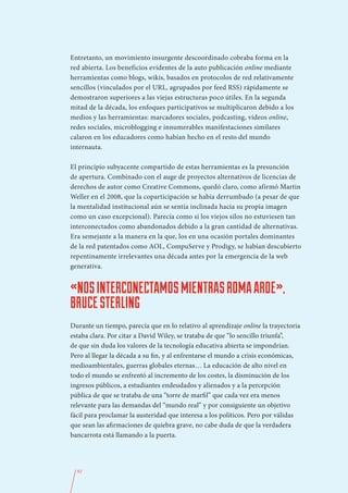 Entretanto, un movimiento insurgente descoordinado cobraba forma en la
red abierta. Los beneficios evidentes de la auto publicación online mediante
herramientas como blogs, wikis, basados en protocolos de red relativamente
sencillos (vinculados por el URL, agrupados por feed RSS) rápidamente se
demostraron superiores a las viejas estructuras poco útiles. En la segunda
mitad de la década, los enfoques participativos se multiplicaron debido a los
medios y las herramientas: marcadores sociales, podcasting, vídeos online,
redes sociales, microblogging e innumerables manifestaciones similares
calaron en los educadores como habían hecho en el resto del mundo
internauta.

El principio subyacente compartido de estas herramientas es la presunción
de apertura. Combinado con el auge de proyectos alternativos de licencias de
derechos de autor como Creative Commons, quedó claro, como afirmó Martin
Weller en el 2008, que la coparticipación se había derrumbado (a pesar de que
la mentalidad institucional aún se sentía inclinada hacia su propia imagen
como un caso excepcional). Parecía como si los viejos silos no estuviesen tan
interconectados como abandonados debido a la gran cantidad de alternativas.
Era semejante a la manera en la que, los en una ocasión portales dominantes
de la red patentados como AOL, CompuServe y Prodigy, se habían descubierto
repentinamente irrelevantes una década antes por la emergencia de la web
generativa.


«NOS INTERCONECTAMOS MIENTRAS ROMA ARDE»,
BRUCE STERLING
Durante un tiempo, parecía que en lo relativo al aprendizaje online la trayectoria
estaba clara. Por citar a David Wiley, se trataba de que “lo sencillo triunfa”,
de que sin duda los valores de la tecnología educativa abierta se impondrían.
Pero al llegar la década a su fin, y al enfrentarse el mundo a crisis económicas,
medioambientales, guerras globales eternas… La educación de alto nivel en
todo el mundo se enfrentó al incremento de los costes, la disminución de los
ingresos públicos, a estudiantes endeudados y alienados y a la percepción
pública de que se trataba de una “torre de marfil” que cada vez era menos
relevante para las demandas del “mundo real” y por consiguiente un objetivo
fácil para proclamar la austeridad que interesa a los políticos. Pero por válidas
que sean las afirmaciones de quiebra grave, no cabe duda de que la verdadera
bancarrota está llamando a la puerta.




  92
 