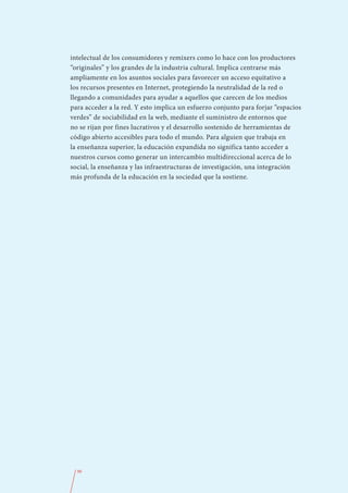 intelectual de los consumidores y remixers como lo hace con los productores
“originales” y los grandes de la industria cultural. Implica centrarse más
ampliamente en los asuntos sociales para favorecer un acceso equitativo a
los recursos presentes en Internet, protegiendo la neutralidad de la red o
llegando a comunidades para ayudar a aquellos que carecen de los medios
para acceder a la red. Y esto implica un esfuerzo conjunto para forjar “espacios
verdes” de sociabilidad en la web, mediante el suministro de entornos que
no se rijan por fines lucrativos y el desarrollo sostenido de herramientas de
código abierto accesibles para todo el mundo. Para alguien que trabaja en
la enseñanza superior, la educación expandida no significa tanto acceder a
nuestros cursos como generar un intercambio multidireccional acerca de lo
social, la enseñanza y las infraestructuras de investigación, una integración
más profunda de la educación en la sociedad que la sostiene.




  96
 