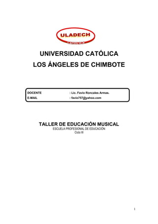 UNIVERSIDAD CATÓLICA
   LOS ÁNGELES DE CHIMBOTE



DOCENTE                : Lic. Favio Roncales Armas.
E-MAIL                 : favio757@yahoo.com




         TALLER DE EDUCACIÓN MUSICAL
             ESCUELA PROFESIONAL DE EDUCACIÓN
                          Ciclo III




                                                      1
 