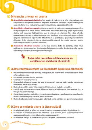 Diferencias a tomar en cuenta
          	 Necesidades educativas individuales: Son propias de cada persona, niño, niña o adolescente.
            Responden al concepto de diversidad. Requieren de atención pedagógica especializada, ya que
            cada estudiante tiene motivaciones, experiencias, ritmos y capacidades diferentes
           	 Necesidades educativas especiales: Como su nombre lo indica, son necesidades específicas
             de algunas personas, niños, niñas o adolescentes. Requieren atención y apoyo especializado,
             distinto del requerido habitualmente por la mayoría de alumnos. No están referidas
             necesariamente a una condición de discapacidad. “Cualquier niña o niño puede, ya sea en forma
             temporal o permanente, experimentar dificultades en su aprendizaje y que, independientemente
             del origen de las mismas, el sistema educativo debe proveerle las ayudas, recursos y apoyos
             especiales para facilitar su proceso educativo.”
           	 Necesidades educativas comunes: Son las que tenemos todas las personas, niños, niñas,
             adolescentes, las compartimos sin distinción. Relacionarnos con los demás, desarrollar nuestra
             identidad y autoestima, nuestro pensamiento lógico.



                                       Todas estas necesidades deben tenerse en
                                         consideración al elaborar el currículo


      ¿Cómo podemos atender las necesidades educativas especiales?
          	 Desarrollando metodologías activas y participativas, de acuerdo a las necesidades de los niños,
            niñas y adolescentes.
          	 Propiciando un clima afectivo favorable.
          	 Garantizando aulas organizadas.
          	 Mejorando la infraestructura escolar y de la comunidad, para que todos puedan transitar con
            comodidad. Hacerlas accesibles.
          	 Haciendo accesibles los servicios en general. Promoviendo ciudades amigables.
          	Identificando y abasteciéndonos de diferentes equipos e implementos para la educación y el
            trabajo, incluso en el campo.
          	Contando con equipos, materiales y herramientas pedagógicas específicas, como para el uso del
            sistema Braile, el lenguaje de señas, lectoras virtuales.
          	 Haciendo adaptaciones al currículo, para saber qué, cómo, cuándo y con qué enseñar y evaluar.



      ¿Cómo se entiende ahora la discapacidad?
          	 En relación a la salud. Se refiere a la limitación de funciones y necesidades de rehabilitación.
          	 En relación al ámbito educativo. Nos referimos a que los niños, niñas y adolescentes tienen
            capacidades diferentes y necesidades diferentes de educación.
          	 En relación al trabajo. Se habla de discapacidad temporal, permanente o funcional.

              u   si ó n e n l a
          Incl                     Educ
     La                                a   ción Cómo hacerla realidad
10
 