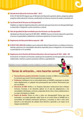 Década de la Educación Inclusiva 2003 – 2012
	    El D.S. Nº 026-203 ED dispone que el Ministerio de Educación garantice planes, programas piloto,
     proyectos sobre educación inclusiva, coordinando con diversos sectores de estado y sociedad civil.

    	 Ley General de la Persona con Discapacidad
	    Establece un régimen legal de protección y atención para que la persona con discapacidad logre
     su desarrollo e integración social, económica y cultural

    	 Plan de Igualdad de Oportunidades para las Personas con Discapacidad
	Aprobado por Decreto Supremo Nº 009-2003 – MIMDES, busca en el sector educación, garantizar
 el acceso a la gratuidad y calidad de la enseñanza especial en el marco inclusivo.

    	 Reglamento de Educación Básica especial – EBE

    	 El DS Nº 002-2005-ED establece que la educación Básica Especial tiene un enfoque inclusivo y
      atiende a personas con necesidades educativas especiales para su integración a la comunidad y
      su participación en la sociedad.

    	 Reglamento de la Gestión del Sistema Educativo. Decreto Supremo Nº 009 – 2005 – ED
	    El artículo 6º, en relación a la Inclusión, señala que los estudiantes con discapacidades sensoriales,
     intelectuales, motrices y quienes presentan talento y superdotación.




       Tareas de aplicación... para hacerlas juntos!!
       ü	 Para profesores y padres de familia: Constaten si existe un CEBE en su comunidad.
          Es necesario que exista? Inicia las gestiones para lograrlo.
       ü	 Profesores: Verifiquen si en su comunidad existe un SAANEE y expongan sus dudas
          sobre adaptaciones, o cualquier otra preocupación que tuvieran. Reconozcan que
          son sus aliados.
       ü	 Directores de EBR: Verifica si tu Proyecto Educativo Institucional tiene enfoque
          inclusivo. Constata si los docentes aplican en el aula las adaptaciones a las
          necesidades individuales, comunes y especiales de los niños, niñas y adolescentes a
          su cargo. Acompaña su trabajo.
       ü	 Padres de familia: Tienes un niño o niñas con discapacidad? Piensa que será
          rechazado o no podrá aprender nada? Estas en un error!! Visita el SAANEE de tu
          comunidad, ahí recibirás orientación oportuna, y recuerda, tu niño o niña, tiene
          derecho a una educación de calidad, tiene derecho a aprender y ser mejor, no le
          niegues ese derecho!!


                                                                                                  hacerla reali
                                                                                           Cómo                   dad
                                                        La Inclu                    ción
                                                                   sión en la Educa                                     15
 