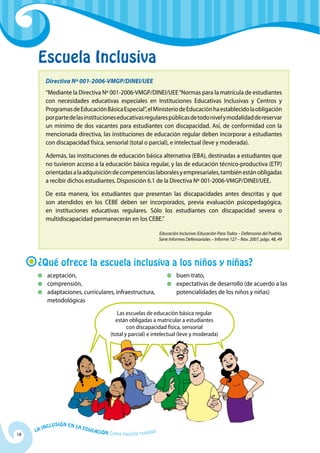 Escuela Inclusiva
           Directiva Nº 001-2006-VMGP/DINEI/UEE
           “Mediante la Directiva Nº 001-2006-VMGP/DINEI/UEE “Normas para la matrícula de estudiantes
           con necesidades educativas especiales en Instituciones Educativas Inclusivas y Centros y
           Programas de Educación Básica Especial”, el Ministerio de Educación ha establecido la obligación
           por parte de las instituciones educativas regulares públicas de todo nivel y modalidad de reservar
           un mínimo de dos vacantes para estudiantes con discapacidad. Así, de conformidad con la
           mencionada directiva, las instituciones de educación regular deben incorporar a estudiantes
           con discapacidad física, sensorial (total o parcial), e intelectual (leve y moderada).

           Además, las instituciones de educación básica alternativa (EBA), destinadas a estudiantes que
           no tuvieron acceso a la educación básica regular, y las de educación técnico-productiva (ETP)
           orientadas a la adquisición de competencias laborales y empresariales, también están obligadas
           a recibir dichos estudiantes. Disposición 6.1 de la Directiva Nº 001-2006-VMGP/DINEI/UEE.

           De esta manera, los estudiantes que presentan las discapacidades antes descritas y que
           son atendidos en los CEBE deben ser incorporados, previa evaluación psicopedagógica,
           en instituciones educativas regulares. Sólo los estudiantes con discapacidad severa o
           multidiscapacidad permanecerán en los CEBE.”

                                                                        Educación Inclusiva: Educación Para Todos – Defensoría del Pueblo,
                                                                        Serie Informes Defensoriales – Informe 127 – Nov. 2007, págs. 48, 49




      ¿Qué ofrece la escuela inclusiva a los niños y niñas?
          	 aceptación,                                                       	 buen trato,
          	 comprensión,                                                      	 expectativas de desarrollo (de acuerdo a las
          	 adaptaciones, curriculares, infraestructura,                        potencialidades de los niños y niñas)
            metodológicas
                                                   Las escuelas de educación básica regular
                                                  están obligadas a matricular a estudiantes
                                                        con discapacidad física, sensorial
                                                (total y parcial) e intelectual (leve y moderada)




              u   si ó n e n l a
          Incl                     Educ
     La                                a   ción Cómo hacerla realidad
18
 