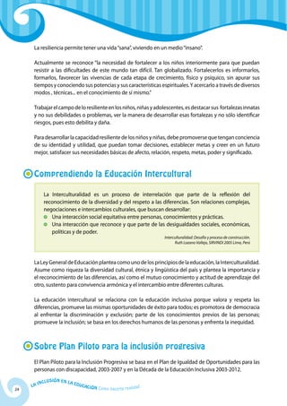 La resiliencia permite tener una vida “sana”, viviendo en un medio “insano”.

      Actualmente se reconoce “la necesidad de fortalecer a los niños interiormente para que puedan
      resistir a las dificultades de este mundo tan difícil. Tan globalizado. Fortalecerlos es informarlos,
      formarlos, favorecer las vivencias de cada etapa de crecimiento, físico y psíquico, sin apurar sus
      tiempos y conociendo sus potencias y sus características espirituales. Y acercarlo a través de diversos
      modos , técnicas... en el conocimiento de sí mismo.”

      Trabajar el campo de lo resiliente en los niños, niñas y adolescentes, es destacar sus fortalezas innatas
      y no sus debilidades o problemas, ver la manera de desarrollar esas fortalezas y no sólo identificar
      riesgos, pues esto debilita y daña.

      Para desarrollar la capacidad resiliente de los niños y niñas, debe promoverse que tengan conciencia
      de su identidad y utilidad, que puedan tomar decisiones, establecer metas y creer en un futuro
      mejor, satisfacer sus necesidades básicas de afecto, relación, respeto, metas, poder y significado.


      Comprendiendo la Educación Intercultural

            La Interculturalidad es un proceso de interrelación que parte de la reflexión del
            reconocimiento de la diversidad y del respeto a las diferencias. Son relaciones complejas,
            negociaciones e intercambios culturales, que buscan desarrollar:
              	 Una interacción social equitativa entre personas, conocimientos y prácticas.
              	 Una interacción que reconoce y que parte de las desigualdades sociales, económicas,
                políticas y de poder.
                                                                        Interculturalidad: Desafío y proceso de construcción.
                                                                              Ruth Lozano Vallejo, SIRVINDI 2005 Lima, Perú



      La Ley General de Educación plantea como uno de los principios de la educación, la Interculturalidad.
      Asume como riqueza la diversidad cultural, étnica y lingüística del país y plantea la importancia y
      el reconocimiento de las diferencias, así como el mutuo conocimiento y actitud de aprendizaje del
      otro, sustento para convivencia armónica y el intercambio entre diferentes culturas.

      La educación intercultural se relaciona con la educación inclusiva porque valora y respeta las
      diferencias, promueve las mismas oportunidades de éxito para todos; es promotora de democracia
      al enfrentar la discriminación y exclusión; parte de los conocimientos previos de las personas;
      promueve la inclusión; se basa en los derechos humanos de las personas y enfrenta la inequidad.



      Sobre Plan Piloto para la inclusión progresiva
      El Plan Piloto para la Inclusión Progresiva se basa en el Plan de Igualdad de Oportunidades para las
      personas con discapacidad, 2003-2007 y en la Década de la Educación Inclusiva 2003-2012.
              u   si ó n e n l a
          Incl                     Educ
     La                                a   ción Cómo hacerla realidad
24
 