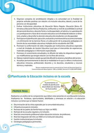 h. 	Organizar campañas de sensibilización dirigidas a la comunidad con la finalidad de
                 propiciar actitudes positivas con relación a la inclusión educativa, laboral y social de las
                 personas con discapacidad.
            i. 	 Evaluar instituciones educa­ ivas de Educación Básica Regular, Educación Básica Al­
                                                 t
                 ternativa y Educación Técnico Productiva, verificando su nivel de accesibilidad, la actitud
                 del personal directivo y docente frente a la discapacidad o al talento y la superdotación
                 y su predisposición a favor de la inclusión educativa con la finalidad de elaborar un direc­
                 torio, ampliar y desarrollar la atención educativa de estudi­ ntes con discapacidad.
                                                                               a
            j. 	 Participar en la planificación, ejecución, evaluación y monitoreo de las acciones orientadas
                 a la eliminación de las barreras físicas y la adecuación de la propuesta pedagógica en
                 función de las necesidades educativas múltiples de los estudiantes del CEBE.
            k. 	 Promover la conformación de redes integradas por institucio­ es educativas especiales
                                                                                   n
                 a nivel de Unidades de Gestión Educativa Local para el in­ ercambio de experiencias,
                                                                                 t
                 materiales pedagógicos e información especializada.
            l. 	 Promover el conocimiento actualizado y la difusión de todos los dispositivos legales o
                 sus modificatorias que tengan relación con los fines del servicio.
            m. 	 Elaborar material impreso variado que permita difundir los alcances y beneficios del servicio.
            n. 	Actualizar permanentemente la data de la modalidad en lo que se refiere a instituciones
                 educativas inclusivas, profesionales docentes y no docentes, estudiantes y recursos
                 técnicos y materiales.
                                                      Normas complementarias para la conversión de los Centros de Educación Especial en
                                                Centros de Educación Básica Especial –CEBE y el SAANEE. Directiva Nº 76-2006 VMVP/DINEBE




      Planificando la Educación inclusiva en la escuela

                                                                     Te presentamos un
                                                                   modelo de planificación
                                                                  desarrollado por docentes
                                                                      de Huancavelica
          Primer Paso
      Realizamos un análisis de los componentes que deben estar presentes en una Educación inclusiva.
      Analizamos las fortalezas, oportunidades, debilidades y amenazas en relación a la educación
      inclusiva. Los temas que se trataron fueron:
          	 Discriminación de los niños especiales por la comunidad educativa;
          	Infraestructura para la inclusión;
          	 Rechazo de los padres de familia hacia sus hijos con NEEE;
          	 Rechazo de las escuelas regulares a la inclusión;
          	Nivel de conocimiento profesional sobre educación inclusiva de profesores;
          	Nivel de integración del niño con NEEE en la institución educativa;
          	 Gestión institucional para la inclusión;
          	 Estrategias pedagógicas pertinentes.
              u   si ó n e n l a
          Incl                     Educ
     La                                a   ción Cómo hacerla realidad
26
 