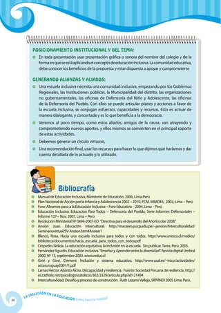 Posicionamiento institucional y del tema:
                	 En toda presentación usar presentación gráfica o sonora del nombre del colegio y de la
                  forma en que se está aplicando el concepto de educación inclusiva. La comunidad educativa,
                  debe conocer los beneficios de la propuesta y estar dispuesta a apoyar y comprometerse

           Generando alianzas y aliados:
                	 Una escuela inclusiva necesita una comunidad inclusiva, empezando por los Gobiernos
                  Regionales, las Instituciones públicas, la Municipalidad del distrito, las organizaciones
                  no gubernamentales, las oficinas de Defensoría del Niño y Adolescente, las oficinas
                  de la Defensoría del Pueblo. Con ellos se puede articular planes y acciones a favor de
                  la escuela inclusiva, se conjugan esfuerzos, capacidades y recursos. Esto es actuar de
                  manera dialogante, y concertada y es lo que beneficia a la democracia.
                	 Veremos al poco tiempo, como estos aliados, amigos de la causa, van atrayendo y
                  comprometiendo nuevos aportes, y ellos mismos se convierten en el principal soporte
                  de estas actividades.
                	 Debemos generar un círculo virtuoso,
                	 Una recomendación final, usar los recursos para hacer lo que dijimos que haríamos y dar
                  cuenta detallada de lo actuado y/o utilizado.




           		                      Bibliografía
            	 Manual de Educación Inclusiva, Ministerio de Educación, 2006, Lima-Perú
            	 Plan Nacional de Acción por la Infancia y Adolescencia 2002 – 2010, PCM, MIMDES, 2002, Lima – Perú
            	 Foro: Abramos paso a la Educación Inclusiva – Foro Educativo – 2004, Lima – Perú
            	 Educación Inclusiva: Educación Para Todos – Defensoría del Pueblo, Serie Informes Defensoriales –
              Informe 127 – Nov. 2007, Lima – Perú
            	 Resolución Ministerial Nº 0494-2007-ED “Directiva para el desarrollo del Año Escolar 2008.”
            	Ansión Juan. Educación intercultural. http://macareo.pucp.edu.pe/~jansion/Interculturalidad/
              Seminariovirtual/SV-Ansion.htm#Ansion1
            	 Blanco, Rosa. Hacia una escuela inclusiva para todos y con todos. http://www.unesco.cl/medios/
              biblioteca/documentos/hacia_escuela_para_todos_con_todos.pdf
            	Céspedes Nélida. La educación equitativa; la inclusión en la escuela. Sin publicar. Tarea, Perú. 2005.
            	 Fernández Agustín. Educación inclusiva. “Enseñar y Aprender entre la diversidad”. Revista digital Umbral
              2000, Nº 13, septiembre 2003. www.reduc.cl
            	 Giné y Giné, Clement. Inclusión y sistema educativo. http://www.usal.es/~inico/actividades/
              actasuruguay2001/1.pdf
            	Lamas Héctor, Abanto Alcira. Discapacidad y resiliencia. Fuente: Sociedad Peruana de resiliencia. http://
              es.catholic.net/psicologoscatolicos/362/2329/articulo.php?id=21494
            	Interculturalidad: Desafío y proceso de construcción. Ruth Lozano Vallejo, SIRVINDI 2005 Lima, Perú.


              u   si ó n e n l a
          Incl                     Educ
     La                                a   ción Cómo hacerla realidad
30
 