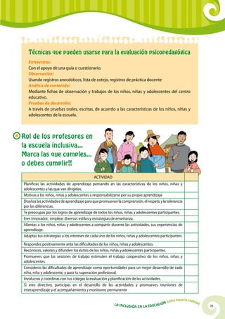 Técnicas que pueden usarse para la evaluación psicopedagógica
   Entrevistas:
   Con el apoyo de una guía o cuestionario.
   Observación:
   Usando registros anecdóticos, lista de cotejo, registros de práctica docente
   Análisis de contenido:
   Mediante fichas de observación y trabajos de los niños, niñas y adolescentes del centro
   educativo.
   Pruebas de desarrollo:
   A través de pruebas orales, escritas, de acuerdo a las características de los niños, niñas y
   adolescentes de la escuela.



Rol de los profesores en
la escuela inclusiva...
Marca las que cumples...
o debes cumplir!!
                                            ACTIVIDAD
Planificas las actividades de aprendizaje pensando en las características de los niños, niñas y
adolescentes a las que van dirigidas.
Motivas a los niños, niñas y adolescentes a responsabilizarse por su propio aprendizaje
Diseñas las actividades de aprendizaje para que promuevan la comprensión, el respeto y la tolerancia
por las diferencias.
Te preocupas por los logros de aprendizaje de todos los niños, niñas y adolescentes participantes.
Eres innovador, empleas diversos estilos y estrategias de enseñanza.
Alientas a los niños, niñas y adolescentes a compartir durante las actividades, sus experiencias de
aprendizaje.
Adaptas tus estrategias a los intereses de cada uno de los niños, niñas y adolescentes participantes.
Respondes positivamente ante las dificultades de los niños, niñas y adolescentes.
Reconoces, valoran y difunden los éxitos de los niños, niñas y adolescentes participantes.
Promueves que las sesiones de trabajo estimulen el trabajo cooperativo de los niños, niñas y
adolescentes.
Consideras las dificultades de aprendizaje como oportunidades para un mejor desarrollo de cada
niño, niña y adolescente, y para tu superación profesional.
Involucras y coordinas con tus colegas la evaluación y planificación de las actividades.
Si eres directivo, participas en el desarrollo de las actividades y promueves reuniones de
interaprendizaje y el acompañamiento y monitoreo permanente

                                                                                                   hacerla reali
                                                                                            Cómo                   dad
                                                         La Inclu                    ción
                                                                    sión en la Educa                                     35
 