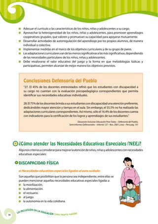 Adecuar el currículo a las características de los niños, niñas y adolescentes a su cargo.
          	Aprovechar la heterogeneidad de los niños, niñas y adolescentes, para promover aprendizajes
            cooperativos grupales, que valoren y promuevan su capacidad para apoyarse mutuamente.
          	 Desarrollar actividades de autorregulación del aprendizaje por los propios alumnos, de manera
            individual o colectiva.
          	Implementar medidas en el marco de los objetivos curriculares y de su grupo de pares.
          	Las adaptaciones curriculares van de las menos significativas a las más significativas, dependiendo
            de las necesidades particulares de los niños, niñas y adolescentes.
          	 Debe revalorarse el valor educativo del juego y la forma en que metodologías lúdicas y
            participativas, permiten alcanzar de mejor manera los objetivos previstos.



            Conclusiones Defensoría del Pueblo
            “27. El 45% de los docentes entrevistados refirió que los estudiantes con discapacidad a
            su cargo no cuentan con la evaluación psicopedagógica correspondientes que permita
            identificar sus necesidades educativas individuales.

            28. El 75% de los docentes brinda a sus estudiantes con discapacidad una atención preferente,
            dedicándoles mayor atención y tiempo en el aula. Sin embargo, el 55.5% no ha realizado las
            adaptaciones curriculares correspondientes. Así mismo, sólo el 16.4% de los docentes cuenta
            con indicadores para la certificación de los logros y aprendizajes de sus estudiantes.”
                                                                        Educación Inclusiva: Educación Para Todos – Defensoría del Pueblo,
                                                              Serie Informes Defensoriales – Informe 127 – Nov. 2007, Lima – Perú pág. 101




      ¿Cómo atender las Necesidades Educativas Especiales (NEE)?
      Algunos criterios a considerar para mejorar la atención de niños, niñas y adolescentes con necesidades
      educativas especiales:

      Discapacidad Física
      a) Necesidades educativas especiales ligadas al auto cuidado:
      Son aquellas que posibilitan que la persona sea independiente, entre ellas se
      pueden mencionar aquellas necesidades educativas especiales ligadas a
       	 la movilización.
       	 la alimentación.
       	 el vestuario.
       	 al juego.
       	 la autonomía en la vida cotidiana.

              u   si ó n e n l a
          Incl                     Educ
     La                                a   ción Cómo hacerla realidad
38
 