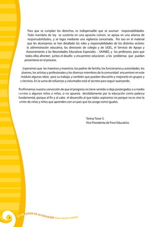 Para que se cumplan los derechos, es indispensable que se asuman responsabilidades.
             Todo mandato de ley se sustenta en una apuesta común, se apoya en una alianza de
             responsabilidades, y se logra mediante una vigilancia concertada. Por eso en el material
             que les alcanzamos se han detallado los roles y responsabilidades de los distintos actores:
            la administración educativa, los directores de colegio y de UGEL, el Servicio de Apoyo y
            Asesoramiento a las Necesidades Educativas Especiales – SAANEE, y los profesores; para que
           todos ellos afronten juntos el desafío y encuentren soluciones a los problemas que puedan
           presentarse en el proceso.

       Esperamos que las maestras y maestros, los padres de familia, los funcionarios y autoridades, los
      jóvenes, los artistas y profesionales y los diversos miembros de la comunidad encuentren en este
      módulo algunas ideas para su trabajo, y también que puedan discutirlo y mejorarlo en grupos y
     colectivos. En la suma de esfuerzos y voluntades está el secreto para seguir avanzando.

    Reafirmamos nuestra convicción de que el progreso no tiene sentido si deja postergados o a medio
    camino a algunos niños o niñas, si no apuesta decididamente por la educación como palanca
    fundamental, porque al fin y al cabo el desarrollo al que todos aspiramos no porque no es sino la
     unión de niñas y niños que aprenden con un país que los acoge como iguales.




          							                                                      Teresa Tovar S.
          							                                                      Vice Presidenta de Foro Educativo




             u   si ó n e n l a
         Incl                     Educ
4   La                                a   ción Cómo hacerla realidad
 