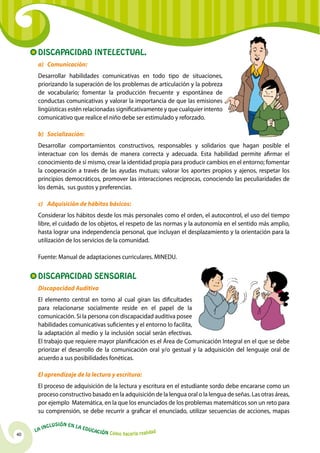 Discapacidad Intelectual.
      a)	 Comunicación:
      Desarrollar habilidades comunicativas en todo tipo de situaciones,
      priorizando la superación de los problemas de articulación y la pobreza
      de vocabulario; fomentar la producción frecuente y espontánea de
      conductas comunicativas y valorar la importancia de que las emisiones
      lingüísticas estén relacionadas significativamente y que cualquier intento
      comunicativo que realice el niño debe ser estimulado y reforzado.

      b)	 Socialización:
      Desarrollar comportamientos constructivos, responsables y solidarios que hagan posible el
      interactuar con los demás de manera correcta y adecuada. Esta habilidad permite afirmar el
      conocimiento de sí mismo, crear la identidad propia para producir cambios en el entorno; fomentar
      la cooperación a través de las ayudas mutuas; valorar los aportes propios y ajenos, respetar los
      principios democráticos, promover las interacciones recíprocas, conociendo las peculiaridades de
      los demás, sus gustos y preferencias.

      c)	 Adquisición de hábitos básicos:
      Considerar los hábitos desde los más personales como el orden, el autocontrol, el uso del tiempo
      libre, el cuidado de los objetos, el respeto de las normas y la autonomía en el sentido más amplio,
      hasta lograr una independencia personal, que incluyan el desplazamiento y la orientación para la
      utilización de los servicios de la comunidad.

      Fuente: Manual de adaptaciones curriculares. MINEDU.


      Discapacidad Sensorial
      Discapacidad Auditiva
      El elemento central en torno al cual giran las dificultades
      para relacionarse socialmente reside en el papel de la
      comunicación. Si la persona con discapacidad auditiva posee
      habilidades comunicativas suficientes y el entorno lo facilita,
      la adaptación al medio y la inclusión social serán efectivas.
      El trabajo que requiere mayor planificación es el Área de Comunicación Integral en el que se debe
      priorizar el desarrollo de la comunicación oral y/o gestual y la adquisición del lenguaje oral de
      acuerdo a sus posibilidades fonéticas.

      El aprendizaje de la lectura y escritura:
      El proceso de adquisición de la lectura y escritura en el estudiante sordo debe encararse como un
      proceso constructivo basado en la adquisición de la lengua oral o la lengua de señas. Las otras áreas,
      por ejemplo Matemática, en la que los enunciados de los problemas matemáticos son un reto para
      su comprensión, se debe recurrir a graficar el enunciado, utilizar secuencias de acciones, mapas

              u   si ó n e n l a
          Incl                     Educ
     La                                a   ción Cómo hacerla realidad
40
 
