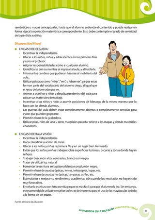 semánticos o mapas conceptuales, hasta que el alumno entienda el contenido y pueda realizar en
forma lógica la operación matemática correspondiente. Esto debe contemplar el grado de severidad
de la pérdida auditiva.

Discapacidad Visual
  	 En caso de Ceguera:
    •	Incentivar la independencia
    •	 Ubicar a los niños, niñas y adolescentes en las primeras filas
       y cerca al profesor.
    •	Asignar responsabilidades como a cualquier alumno.
    •	Identificarse con su nombre al ingresar al aula, y al hablarle.
    •	Informar los cambios que pudieran hacerse al mobiliario del
       aula..
    •	 Utilizar palabras como “mirar”, “ver”, u “observar”, ya que estas
       forman parte del vocabulario del alumno ciego, al igual que
       el resto del alumnado que ve.
    •	Animar a os niños y niñas a desplazarse dentro del aula para
       ubicar sus materiales de trabajo.
    •	Incentivar a los niños y niñas a asumir posiciones de liderazgo de la misma manera que lo
       hace con los demás alumnos.
    •	Las puertas del aula deben estar completamente abiertas o completamente cerradas para
       evitar que puedan golpearse.
    •	 Permitir el uso de la grabadora.
    •	 Utilizar pitas, hilos de lana u otros materiales para dar relieve a los mapas y demás materiales
       educativos.

  	 En caso de Baja Visión:
    •	Incentivar la independencia
    •	 Hacer divertida la acción de mirar.
    •	 Ubicar a los niños y niñas la primera fila y en un lugar bien iluminado.
    •	 Evitar que los niños y niñas trabajen sobre superficies lustrosas, oscuras y zonas donde hayan
       reflejos.
    •	 Trabajar buscando altos contrastes, blanco con negro.
    •	 Tratar de utilizar luz natural.
    •	 Fomentar la escritura en la pizarra blanca con plumón negro.
    •	 Permitir el uso de ayudas ópticas, lentes, telescopios, lupas, etc.
    •	 Permitir el uso de ayudas no ópticas, lámparas, atriles, etc.
    •	 Estimularlos a mejorar su rendimiento académico, aún cuando los resultados no hayan sido
       muy favorables.
    •	 Enseñar la escritura con letra corrida ya que es más fácil para que el alumno la lea. Sin embargo,
       es recomendable utilizar y enseñar las letras de imprenta para el uso de las mayúsculas debido
       a la forma de los trazos.

Fuente: Ministerio de educación

                                                                                                 hacerla reali
                                                                                          Cómo                   dad
                                                       La Inclu                    ción
                                                                  sión en la Educa                                     41
 