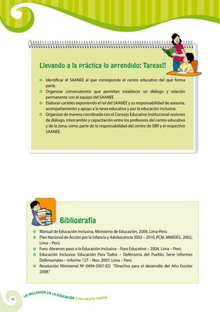 Llevando a la práctica lo aprendido: Tareas!!

                     	Identificar el SAANEE al que corresponde el centro educativo del que forma
                       parte.
                     	Organizar conversatorios que permitan establecer un diálogo y relación
                       permanente con el equipo del SAANEE
                     	 Elaborar carteles exponiendo el rol del SAANEE y su responsabilidad de asesoría,
                       acompañamiento y apoyo a la tarea educativa y por la educación inclusiva.
                     	Organizar de manera coordinada con el Consejo Educativo Institucional sesiones
                       de diálogo, intercambio y capacitación entre los profesores del centro educativo
                       y de la zona, como parte de la responsabilidad del centro de EBR y el respectivo
                       SAANEE.




            		                      Bibliografía
             	 Manual de Educación Inclusiva, Ministerio de Educación, 2006, Lima-Perú
             	 Plan Nacional de Acción por la Infancia y Adolescencia 2002 – 2010, PCM, MIMDES, 2002,
               Lima – Perú
             	 Foro: Abramos paso a la Educación Inclusiva – Foro Educativo – 2004, Lima – Perú
             	 Educación Inclusiva: Educación Para Todos – Defensoría del Pueblo, Serie Informes
               Defensoriales – Informe 127 – Nov. 2007, Lima – Perú
             	 Resolución Ministerial Nº 0494-2007-ED “Directiva para el desarrollo del Año Escolar
               2008.”



              u   si ó n e n l a
          Incl                     Educ
     La                                a   ción Cómo hacerla realidad
42
 