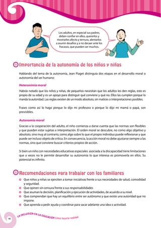 Los adultos, en especial sus padres,
                                                    deben confiar en ellos, quererlos y
                                                  mostrarles afecto y ternura, alentarlos
                                                 a asumir desafíos y a no decaer ante los
                                                    fracasos, que pueden ser muchos.




      Importancia de la autonomía de los niños y niñas
      Hablando del tema de la autonomía, Jean Piaget distinguía dos etapas en el desarrollo moral o
      autonomía del ser humano:

      Heteronimia moral
      Habrás notado que los niños y niñas, de pequeños necesitan que los adultos les den reglas, esto es
      propio de su edad y es un apoyo para distinguir qué conviene y qué no. Ellos las cumplen porque lo
      manda la autoridad. Las reglas existen de un modo absoluto, sin matices o interpretaciones posibles.

      Frases como así lo hago porque lo dijo mi profesora o porque lo dijo mi mamá o papá, son
      previsibles.

      Autonomía moral
      Gracias a la cooperación del adulto, el niño comienza a darse cuenta que las normas son flexibles
      y que pueden estar sujetas a interpretación. El orden moral se descubre, no como algo objetivo y
      absoluto, sino muy al contrario, como algo sobre lo que el propio individuo puede reflexionar y que
      puede ser incluso objeto de crítica. En consecuencia, la acción moral no debe ajustarse siempre a las
      normas, sino que conviene buscar criterios propios de acción.

      Si bien un niño con necesidades educativas especiales asociada a la discapacidad tiene limitaciones
      que a veces no le permite desarrollar su autonomía lo que interesa es promoverla en ellos. Su
      potencial es infinito.



      Recomendaciones para trabajar con los familiares
          	 Que niños y niñas se ejerciten a tomar iniciativas frente a sus necesidades de salud, comodidad
            y seguridad.
          	 Que opinen sin censura frente a sus responsabilidades
          	 Que asuman la decisión, planificación y ejecución de actividades, de acuerdo a su nivel.
          	 Que comprendan que hay un equilibrio entre ser autónomo y que existe una autoridad que no
            impone.
          	 Que aprenda a pedir ayuda y coordinar para sacar adelante una idea o actividad.

              u   si ó n e n l a
          Incl                     Educ
     La                                a   ción Cómo hacerla realidad
46
 