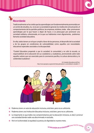 Recordando
    Tradicionalmente se ha creído que los aprendizajes son fundamentalmente promovidos en
    un centro de estudios, no, no es así. La sociedad en general, los medios de comunicación, el
    comportamiento de los partidos políticos, las empresas, etcétera, todas ellas promueven
    aprendizajes por lo que hacen o dejan de hacer, si se preocupan por promover una
    sociedad solidaria, cohesionada, en la que sus habitantes viven dignamente, podremos
    llamarla sociedad educadora.

    En ella, todos tienen un rol que cumplir a favor de las personas, el desarrollo de la sociedad
    y de los grupos en condiciones de vulnerabilidad, como aquellos con necesidades
    educativas especiales asociadas a la discapacidad.

    “Ciudad Educadora propende a que la sociedad, la comunidad y no sólo la escuela, se
    responsabilicen de la educación de sus ciudadanos y ciudadanas, promoviendo sobre todo
    aquellos valores que son esenciales para la convivencia pacifica, la cultura democrática y la
    solidaridad ciudadana”.
                                                                                En Ciudades Educadoras del Perú.
                                      http://www.apceperu.org/portal/index.php?option=content&task=view&id=11




	 Podemos tener un aula de educación inclusiva, está bien, pero no es suficiente.
	 Podemos tener una Institución Educativa inclusiva, está bien, pero no es suficiente.
	Lo importante es que todos nos comprometamos por la educación inclusiva, es decir construir
 una sociedad donde nadie sea discriminado ni excluido.
	 Vivir en la diversidad, la equidad, la justicia y la dignidad es nuestra meta.

                                                                                                     hacerla reali
                                                                                              Cómo                   dad
                                                        La Inclu                    ción
                                                                   sión en la Educa                                        47
 