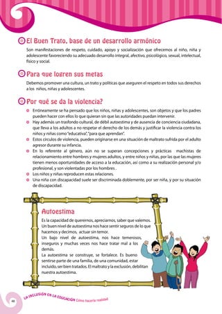 El Buen Trato, base de un desarrollo armónico
      Son manifestaciones de respeto, cuidado, apoyo y socialización que ofrecemos al niño, niña y
      adolescente favoreciendo su adecuado desarrollo integral, afectivo, psicológico, sexual, intelectual,
      físico y social.


      Para que logren sus metas
      Debemos promover una cultura, un trato y políticas que aseguren el respeto en todos sus derechos
      a los niños, niñas y adolescentes.


      Por qué se da la violencia?
          	 Erróneamente se ha pensado que los niños, niñas y adolescentes, son objetos y que los padres
            pueden hacer con ellos lo que quieran sin que las autoridades puedan intervenir.
          	 Hay además un trasfondo cultural, de débil autoestima y de ausencia de conciencia ciudadana,
            que lleva a los adultos a no respetar el derecho de los demás y justificar la violencia contra los
            niños y niñas como “educativa”, “para que aprendan”.
          	 Estos círculos de violencia, pueden originarse en una situación de maltrato sufrida por el adulto
            agresor durante su infancia.
          	 En lo referente al género, aún no se superan concepciones y prácticas machistas de
            relacionamiento entre hombres y mujeres adultos, y entre niños y niñas, por las que las mujeres
            tienen menos oportunidades de acceso a la educación, así como a su realización personal y/o
            profesional, y son violentadas por los hombres .
          	Los niños y niñas reproducen estas relaciones.
          	 Una niña con discapacidad suele ser discriminada doblemente, por ser niña, y por su situación
            de discapacidad.




                    Autoestima
                    Es la capacidad de querernos, apreciarnos, saber que valemos.
                    Un buen nivel de autoestima nos hace sentir seguros de lo que
                    hacemos y decimos, actuar sin temor.
                    Un bajo nivel de autoestima, nos hace temerosos,
                    inseguros y muchas veces nos hace tratar mal a los
                    demás.
                    La autoestima se construye, se fortalece. Es bueno
                    sentirse parte de una familia, de una comunidad, estar
                    incluido, ser bien tratados. El maltrato y la exclusión, debilitan
                    nuestra autoestima.



              u   si ó n e n l a
          Incl                     Educ
     La                                a   ción Cómo hacerla realidad
48
 