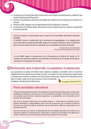 Incorporarse al Consejo Educativo Institucional, como Órgano de participación y vigilancia que
            señala la ley General de Educación.
          	Conocer a los profesores, promover actividades que evidencien las ventajas de la inclusión en al
            escuela.
          	 Visitar las UGEL, dialogar con los representantes de los profesores y alumnos
          	Los docentes y las familias deben desarrollar acciones conjuntas, que los maestros comprendan
            el contexto familiar.


            Servicio de apoyo y asesoramiento para la atención de necesidades educativas especiales
            (SAANEE)
            El SAANEE, orienta la elaboración de la evaluación psicopedagógica y las adaptaciones
            curriculares de los estudiantes del CEBE. Apoya a las escuelas inclusivas y asesora al docente
            para la atención educativa de los estudiantes con necesidades educativas especiales.
                                                                                     Resolución Ministerial Nº 0494-2007-ED
                                                                          “Directiva para el desarrollo del Año Escolar 2008.”



            La Ley 28628 regula la participación de las Asociaciones de Padres de Familia en la
            instituciones educativas públicas, reconociendo así el derecho de los padres de familia de
            participar en la educación de sus hijos.



      Participación para el desarrollo, la ciudadanía y la democracia
      Las asociaciones de padres de familia, hacen vigilancia ciudadana, entendida como el “control de
      calidad” del servicio educativo que reciben sus hijos, se vinculan con otras asociaciones y redes locales,
      y deciden hacer esfuerzos conjuntos con otros actores sociales, para mejorar de la educación de sus
      hijos, en todas y cada una de esas acciones se está construyendo
      ciudadanía y fortaleciendo la democracia.                                  Tu también, Participa Ahora!!


            Hacia sociedades educadoras
            “El Proyecto Educativo Nacional al 2021, formulado por el Consejo Nacional de Educación y recientemente
            aprobado por el Gobierno, considera como uno de sus objetivos estratégicos “fomentar, en todo el país,
            una sociedad capaz de formar ciudadanos propositivos y comprometidos con el desarrollo y con el
            bienestar de la comunidad”. 
            Para tal fin, el proyecto propone que los municipios tengan un rol formador de ciudadanía, que las
            empresas desarrollen su responsabilidad social a favor de la educación, que se respeten los derechos
            humanos y se cumplan los deberes. Igualmente, que las instituciones y líderes se comprometan con el
            desarrollo educativo.  
            Hay retos esenciales que merecen ser abordados por las comunidades educadoras. Nos referimos a la
            educación ambiental, la promoción de la salud pública, la práctica de actividades físico-deportivas y
            artístico-culturales, así como el desarrollo consistente de una educación cívica y ética. 


              u   si ó n e n l a
          Incl                     Educ
     La                                a   ción Cómo hacerla realidad
50
 