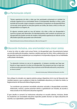 La Participación infantil

    “Existen experiencias de niños y niñas que han participado activamente en combatir las
    actitudes negativas de sus comunidades frente a la discapacidad: identificar a niñas y niños
    excluidos de la escuela, cargar o empujar a compañeras y compañeros con discapacidad física
    a la escuela, tomar apuntes en clase para quienes son sordos, dar clases a niñas o a niños con
    discapacidad en sus hogares, etc.

    En algunos contextos puede ser muy útil alentar a las niñas y niños con discapacidad a
    reunirse en grupos para desarrollar una identidad positiva, tener contacto con personas con
    discapacidad que puedan servirles de modelo e intercambiar experiencias en relación con las
    dificultades especiales que puedan estar afrontando.”

    Manual de Educación Inclusiva, Ministerio de Educación, 2006, Lima-Perú pag.70-71




Educación Inclusiva, una oportunidad para crecer juntos
A veces los niños no saben como actuar frente a la discapacidad, pero, frecuentemente bastará
una sencilla explicación de padres, maestros o adultos para que los niños, niñas y adolescentes con
discapacidad, sean bien aceptados por sus compañeros e incorporados al grupo, con sus habilidades
o dificultades individuales.


    “La educación inclusiva no cree en la segregación, ni tampoco considera que haya que
    hacerle un lugar especial a la niñez con discapacidad. Sino propone que hay un lugar que
    se llama escuela que es para todos y hay un proceso social llamado educación y ese proceso
    se vive en común”
                                                            Educación Inclusiva, pág. 16.Ministerio de Educación, Lima-Perú.




Este enfoque ha tomado una vigencia práctica porque dispositivos de la Ley de Educación dan
mandato expreso a que se aplique en todas las modalidades educativas y en todos los niveles. La
Reglamentación de Educación Básica Regular precisa:

    “Los estudiantes que presentan necesidades educativas asociadas a discapacidades sensoriales,
    intelectuales, motrices y quienes presentan talento y superdotación son incluidos, de acuerdo a
    metas anuales en las instituciones educativas regulares.”

El gran desafío es convertir las instituciones educativas en escuelas abiertas, inclusivas, donde
los estudiantes con necesidades educativas especiales puedan alcanzar sus logros educativos de
acuerdo a sus capacidades y potencialidades.

                                                                                                                   hacerla reali
                                                                                                            Cómo                   dad
                                                                   La Inclu                    ción
                                                                              sión en la Educa                                           55
 