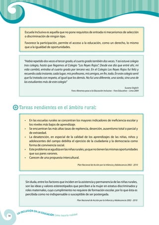 Escuela Inclusiva es aquella que no pone requisitos de entrada ni mecanismos de selección
            o discriminación de ningún tipo.

            Favorece la participación, permite el acceso a la educación, como un derecho, lo mismo
            que a la igualdad de oportunidades.



            “Había repetido dos veces el tercer grado, el cuarto grado también dos veces. Y así estuve colegio
            tras colegio, hasta que llegamos al Colegio “Los Reyes Rojos”. Desde ese día que entré ahí, mi
            vida cambió, entraba al cuarto grado por tercera vez. En el Colegio Los Reyes Rojos fui feliz y
            recuerdo cada instante, cada lugar, mis profesores, mis amigos, en fin, todo. En este colegio sentí
            que fui tratada con respeto, al igual que los demás. No fui una diferente, una sorda, sino una de
            las estudiantes más de este colegio”
                                                                                                                         Susana Stiglich
                                                               Foro: Abramos paso a la Educación Inclusiva – Foro Educativo – Lima 2004




      Tareas pendientes en el ámbito rural:

            •	 En las escuelas rurales se concentran los mayores indicadores de ineficiencia escolar y
               los niveles más bajos de aprendizaje.
            •	 Se encuentran las más altas tasas de repitencia, deserción, ausentismo total o parcial y
               de extraedad.
            •	 La desatención, en especial de la calidad de los aprendizajes de las niñas, niños y
               adolescentes del campo debilita el ejercicio de la ciudadanía y la democracia como
               forma de convivencia social.
            •	 Este problema se agudiza en las niñas rurales, ya que no tienen las mismas oportunidades
               que sus pares varones.
            •	 Carecen de una propuesta intercultural.

                                                                        Plan Nacional de Acción por la Infancia y Adolescencia 2002 - 2010




             Sin duda, entre los factores que inciden en la asistencia y permanencia de las niñas rurales,
             son las ideas y valores estereotipados que perciben a la mujer en estatus discriminados y
             roles maternales, cuyo cumplimiento no requiere de formación escolar, por lo que ésta es
             percibida como no indispensable o susceptible de ser postergada.
                                                                     Plan Nacional de Acción por la Infancia y Adolescencia 2002 - 2010



              u   si ó n e n l a
          Incl                     Educ
     La                                a   ción Cómo hacerla realidad
56
 