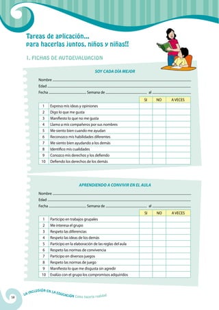 Tareas de aplicación...
      para hacerlas juntos, niños y niñas!!

      1. FICHAS DE AUTOEVALUACION

                                                                                      SOY CADA DÍA MEJOR
                  Nombre ..............................................................................................................................................................................
                  Edad ....................................................................................................................................................................................
                  Fecha ............................................... Semana de .................................................... al .................................................
                                                                                                                                                  SI             NO                A VECES
                      1         Expreso mis ideas y opiniones
                      2         Digo lo que me gusta
                      3         Manifiesto lo que no me gusta
                      4         Llamo a mis compañeros por sus nombres
                      5         Me siento bien cuando me ayudan
                      6         Reconozco mis habilidades diferentes
                      7         Me siento bien ayudando a los demás
                      8         Identifico mis cualidades
                      9         Conozco mis derechos y los defiendo
                     10         Defiendo los derechos de los demás




                                                                   APRENDIENDO A CONVIVIR EN EL AULA
                  Nombre ..............................................................................................................................................................................
                  Edad ....................................................................................................................................................................................
                  Fecha ............................................... Semana de .................................................... al .................................................
                                                                                                                                                  SI             NO                A VECES
                       1        Participo en trabajos grupales
                       2        Me interesa el grupo
                       3        Respeto las diferencias
                       4        Respeto las ideas de los demás
                       5        Participo en la elaboración de las reglas del aula
                       6        Respeto las normas de convivencia
                       7        Participo en diversos juegos
                       8        Respeto las normas de juego
                       9        Manifiesto lo que me disgusta sin agredir
                     10         Evalúo con el grupo los compromisos adquiridos


              u   si ó n e n l a
          Incl                         Educ
     La                                    a       ción Cómo hacerla realidad
58
 