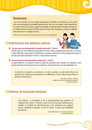 Testimonio:
     “...yo nací de hecho con una miopía severa pero mi familia no se percató...y a los ocho
     años se desencadenó el problema gravemente. Aún con un residuo visual importante,
     mi madre me llevó al Cuzco y luego me trasladé a Arequipa donde estudié...primaria en
     el Colegio Nuestra Señora del Pilar...hasta el tercero de secundaria, y luego los últimos
     años los hice en un colegio común...”
     Wilfredo Guzmán, Presidente Organización Mundial de Personas con Discapacidad.




Estereotipos que debemos superar
  	 “Las persona con discapacidad no pueden aprender”... Falso!!
	 Existen cada vez más evidencias que todos los niños, niñas y adolescentes aprenden, a ritmos y
    niveles diferentes, pues todos son diferentes, y porque la educación inclusiva demuestra que no
    se trata que todos aprendan lo mismo, ni de la misma manera.

 	 “Las personas con discapacidad son agresivas”... Falso!!
	La agresividad es un impulso innato en todas las personas, que requiere ser regulado y que
   puede desatarse como respuesta a una agresión, seamos personas con discapacidad o no.


       “La idea de la inclusión es transformar, no sólo es acceder, es sobre todo ofrecer una
       educación de calidad que de respuesta a las diferencias, es hacer efectivo para todos el
       derecho a la educación.”
                                                                                          Rosa Blanco / OREALC – UNESCO
                                                                           Cartilla “Abramos paso a la educación inclusiva”,
                                                                                                     Foro Educativo, pág. 3




Enfoque de Educación Inclusiva

             “Este enfoque se contrapone al de la homogenización que establece un
             imaginario de lo que es “normal”, a partir de lo cual se hacen tipificaciones y
             también se justifican las discriminaciones y las exclusiones por cualquier
             motivo, incluyendo la pobreza, el sexo, la cultura, la raza o las habilidades
             particulares.”
                                                                   Cartilla “Abramos paso a la educación inclusiva”
                                                                                             Foro educativo, pág. 3




                                                                                                                hacerla reali
                                                                                                         Cómo                   dad
                                                                 La Inclu                    ción
                                                                            sión en la Educa                                          9
 