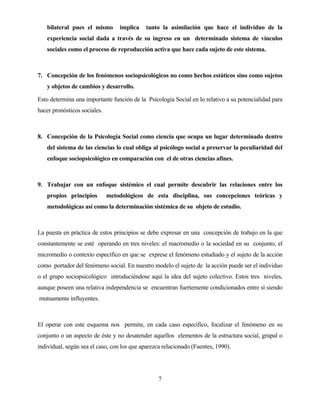 7 
bilateral pues el mismo implica tanto la asimilación que hace el individuo de la experiencia social dada a través de su ingreso en un determinado sistema de vínculos sociales como el proceso de reproducción activa que hace cada sujeto de este sistema. 
7. Concepción de los fenómenos sociopsicológicos no como hechos estáticos sino como sujetos y objetos de cambios y desarrollo. 
Esto determina una importante función de la Psicología Social en lo relativo a su potencialidad para hacer pronósticos sociales. 
8. Concepción de la Psicología Social como ciencia que ocupa un lugar determinado dentro del sistema de las ciencias lo cual obliga al psicólogo social a preservar la peculiaridad del enfoque sociopsicológico en comparación con el de otras ciencias afines. 
9. Trabajar con un enfoque sistémico el cual permite descubrir las relaciones entre los propios principios metodológicos de esta disciplina, sus concepciones teóricas y metodológicas así como la determinación sistémica de su objeto de estudio. 
La puesta en práctica de estos principios se debe expresar en una concepción de trabajo en la que constantemente se esté operando en tres niveles: el macromedio o la sociedad en su conjunto, el micromedio o contexto específico en que se exprese el fenómeno estudiado y el sujeto de la acción como portador del fenómeno social. En nuestro modelo el sujeto de la acción puede ser el individuo o el grupo sociopsicológico introduciéndose aquí la idea del sujeto colectivo. Estos tres niveles, aunque poseen una relativa independencia se encuentran fuertemente condicionados entre sí siendo mutuamente influyentes. 
El operar con este esquema nos permite, en cada caso específico, focalizar el fenómeno en su conjunto o un aspecto de éste y no desatender aquellos elementos de la estructura social, grupal o individual, según sea el caso, con los que aparezca relacionado (Fuentes, 1990).  