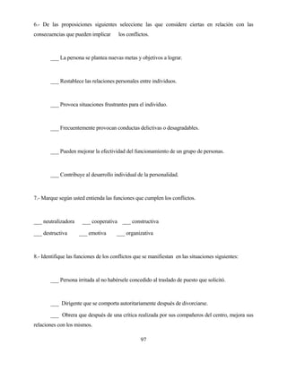 97 
6.- De las proposiciones siguientes seleccione las que considere ciertas en relación con las consecuencias que pueden implicar los conflictos. 
___ La persona se plantea nuevas metas y objetivos a lograr. 
___ Restablece las relaciones personales entre individuos. 
___ Provoca situaciones frustrantes para el individuo. 
___ Frecuentemente provocan conductas delictivas o desagradables. 
___ Pueden mejorar la efectividad del funcionamiento de un grupo de personas. 
___ Contribuye al desarrollo individual de la personalidad. 
7.- Marque según usted entienda las funciones que cumplen los conflictos. 
___ neutralizadora ___ cooperativa ___ constructiva 
___ destructiva ___ emotiva ___ organizativa 
8.- Identifique las funciones de los conflictos que se manifiestan en las situaciones siguientes: 
___ Persona irritada al no habérsele concedido al traslado de puesto que solicitó. 
___ Dirigente que se comporta autoritariamente después de divorciarse. 
___ Obrera que después de una crítica realizada por sus compañeros del centro, mejora sus relaciones con los mismos.  