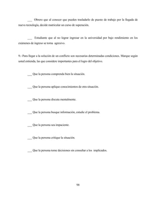 98 
___ Obrero que al conocer que pueden trasladarlo de puesto de trabajo por la llegada de nueva tecnología, decide matricular un curso de superación. 
___ Estudiante que al no lograr ingresar en la universidad por bajo rendimiento en los exámenes de ingreso se torna agresivo. 
9.- Para llegar a la solución de un conflicto son necesarias determinadas condiciones. Marque según usted entienda, las que considere importantes para el logro del objetivo. 
___ Que la persona comprenda bien la situación. 
___ Que la persona aplique conocimientos de otra situación. 
___ Que la persona discuta mentalmente. 
___ Que la persona busque información, estudie el problema. 
___ Que la persona sea impaciente. 
___ Que la persona critique la situación. 
___ Que la persona tome decisiones sin consultar a los implicados.  
