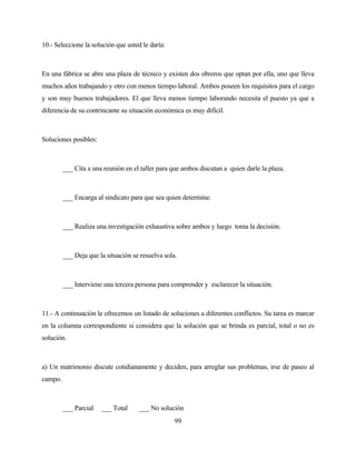 99 
10.- Seleccione la solución que usted le daría: 
En una fábrica se abre una plaza de técnico y existen dos obreros que optan por ella, uno que lleva muchos años trabajando y otro con menos tiempo laboral. Ambos poseen los requisitos para el cargo y son muy buenos trabajadores. El que lleva menos tiempo laborando necesita el puesto ya que a diferencia de su contrincante su situación económica es muy difícil. 
Soluciones posibles: 
___ Cita a una reunión en el taller para que ambos discutan a quien darle la plaza. 
___ Encarga al sindicato para que sea quien determine. 
___ Realiza una investigación exhaustiva sobre ambos y luego toma la decisión. 
___ Deja que la situación se resuelva sola. 
___ Interviene una tercera persona para comprender y esclarecer la situación. 
11.- A continuación le ofrecemos un listado de soluciones a diferentes conflictos. Su tarea es marcar en la columna correspondiente si considera que la solución que se brinda es parcial, total o no es solución. 
a) Un matrimonio discute cotidianamente y deciden, para arreglar sus problemas, irse de paseo al campo. 
___ Parcial ___ Total ___ No solución  