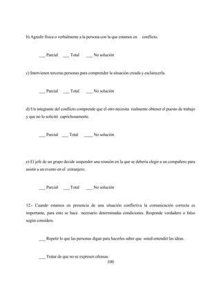 100 
b) Agredir física o verbalmente a la persona con la que estamos en conflicto. 
___ Parcial ___ Total ___ No solución 
c) Intervienen terceras personas para comprender la situación creada y esclarecerla. 
___ Parcial ___ Total ___ No solución 
d) Un integrante del conflicto comprende que el otro necesita realmente obtener el puesto de trabajo y que no lo solicitó caprichosamente. 
___ Parcial ___ Total ____ No solución 
e) El jefe de un grupo decide suspender una reunión en la que se debería elegir a un compañero para asistir a un evento en el extranjero. 
___ Parcial ___ Total ___ No solución 
12.- Cuando estamos en presencia de una situación conflictiva la comunicación correcta es importante, para esto se hace necesario determinadas condiciones. Responde verdadero o falso según considere. 
___ Repetir lo que las personas digan para hacerles saber que usted entendió las ideas. 
___ Tratar de que no se expresen ofensas.  