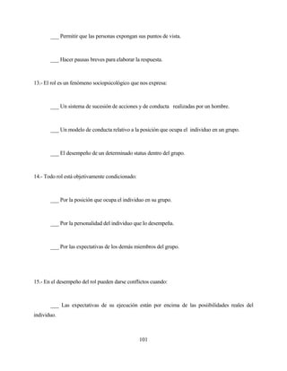 101 
___ Permitir que las personas expongan sus puntos de vista. 
___ Hacer pausas breves para elaborar la respuesta. 
13.- El rol es un fenómeno sociopsicológico que nos expresa: 
___ Un sistema de sucesión de acciones y de conducta realizadas por un hombre. 
___ Un modelo de conducta relativo a la posición que ocupa el individuo en un grupo. 
___ El desempeño de un determinado status dentro del grupo. 
14.- Todo rol está objetivamente condicionado: 
___ Por la posición que ocupa el individuo en su grupo. 
___ Por la personalidad del individuo que lo desempeña. 
___ Por las expectativas de los demás miembros del grupo. 
15.- En el desempeño del rol pueden darse conflictos cuando: 
___ Las expectativas de su ejecución están por encima de las posiibilidades reales del individuo.  