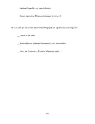 102 
___ La situación cambia en el curso de la tarea. 
___ Surgen expectativas diferentes con respecto al mismo rol. 
16.- Los roles que más ayudan al funcionamiento grupal son aquéllos que están dirigidos a: 
___ Criticar lo mal hecho. 
___ Mantener buenas relaciones interpersonales entre los miembros. 
___ Hacer que el grupo sea eficiente en la labor que realiza.  