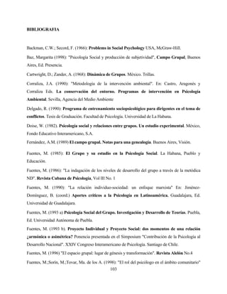 103 
BIBLIOGRAFIA 
Backman, C.W.; Secord, F. (1966): Problems in Social Psychology USA, McGraw-Hill. 
Baz, Margarita (1998): "Psicología Social y producción de subjetividad", Campo Grupal, Buenos Aires, Ed. Presencia. 
Cartwright, D.; Zander, A. (1968): Dinámica de Grupos. México. Trillas. 
Corraliza, J.A. (1990): "Metodología de la intervención ambiental". En: Castro, Aragonés y Corraliza Eds. La conservación del entorno. Programas de intervención en Psicología Ambiental. Sevilla, Agencia del Medio Ambiente 
Delgado, R. (1990): Programa de entrenamiento sociopsicológico para dirigentes en el tema de conflictos. Tesis de Graduación. Facultad de Psicología. Universidad de La Habana. 
Doise, W. (1982). Psicología social y relaciones entre grupos. Un estudio experimental. México, Fondo Educativo Interamericano, S.A. 
Fernández, A.M. (1989) El campo grupal. Notas para una genealogía. Buenos Aires, Visión. 
Fuentes, M. (1985): El Grupo y su estudio en la Psicología Social. La Habana, Pueblo y Educación. 
Fuentes, M. (1986): "La indagación de los niveles de desarrollo del grupo a través de la metódica ND". Revista Cubana de Psicología, Vol lII No. 1 
Fuentes, M. (1990): "La relación individuo-sociedad: un enfoque marxista" En: Jiménez- Domínguez, B. (coord.) Aportes críticos a la Psicología en Latinoamérica. Guadalajara, Ed. Universidad de Guadalajara. 
Fuentes, M. (1993 a) Psicología Social del Grupo. Investigación y Desarrollo de Teorías. Puebla, Ed. Universidad Autónoma de Puebla. 
Fuentes, M. (1993 b). Proyecto Individual y Proyecto Social: dos momentos de una relación ¿armónica o asimétrica? Ponencia presentada en el Simposium "Contribución de la Psicología al Desarrollo Nacional". XXIV Congreso Interamericano de Psicología. Santiago de Chile. 
Fuentes, M. (1996) "El espacio grupal: lugar de génesis y transformación". Revista Alelón No.4 
Fuentes, M.;Sorín, M.;Tovar, Ma. de los A. (1998): "El rol del psicólogo en el ámbito comunitario"  
