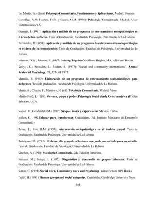104 
En: Martín, A. (editor) Psicología Comunitaria, Fundamentos y Aplicaciones, Madrid, Síntesis. 
González, A.M; Fuertes, F.Ch. y García M.M. (1988): Psicología Comunitaria. Madrid, Visor Distribuciones S.A. 
Guzmán, I. (1991): Aplicación y análisis de un programa de entrenamiento sociopsicológico en el área de los conflictos. Tesis de Graduación. Facultad de Psicología. Universidad de La Habana. 
Hernández, R. (1991): Aplicación y análisis de un programa de entrenamiento sociopsicológico en el área de la comunicación. Tesis de Graduación. Facultad de Psicología. Universidad de La Habana. 
Johnson, D.W.; Johnson, F. (1997): Joining Together Neddham Heights, MA, Allyn and Bacon. 
Kelly, J.G.; Snowden, L.; Muñoz, R. (1977): "Social and community interventions". Annual Review of Psychology, 28, 323-361 1977. 
Mantilla, E. (1990): Elaboración de un programa de entrenamiento sociopsicológico para dirigentes. Tesis de graduación. Facultad de Psicología. Universidad de La Habana. 
Martín,A.; Chacón, F.; Martínez, M. (s/f): Psicología Comunitaria, Madrid, Visor. 
Martín-Baró, I. (1989). Sistema, grupo y poder. Psicología Social desde Centroamérica (II) San Salvador, UCA. 
Napier, R.; Gershenfeld M. (1982): Grupos: teoría y experiencias. México, Trillas. 
Núñez, C. 1992 Educar para transformar. Guadalajara, Ed. Instituto Mexicano de Desarrollo Comunitario) 
Reina, T.; Ruiz, R.M. (1995): Intervención sociopsicológica en el ámbito grupal. Tesis de Graduación. Facultad de Psicología. Universidad de La Habana. 
Rodríguez, M. (1994): El desarrollo grupal: reflexiones acerca de un método para su estudio. Tesis de Graduación. Facultad de Psicología. Universidad de La Habana. 
Sánchez, A. (1991): Psicología Comunitaria, 2da. Edición Barcelona. 
Santana, M.; Suárez, I. (1992): Diagnóstico y desarrollo de grupos laborales. Tesis de Graduación. Facultad de Psicología. Universidad de La Habana. 
Sutton, C. (1994): Social work, Community work and Psychology. Great Britain, BPS Books. 
Tajfel, H. (1981). Human groups and social categories. Cambridge, Cambridge University Press.  