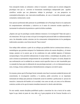 8 
Esta concepción tiende, no solamente a ubicar el necesario contexto para la correcta indagación psicológica sino que se convierte en herramienta metodológica indispensable para aquellos científicos sociales que nos planteemos trabajar la psicología en una perspectiva no contemplativa/descriptiva sino interventiva/modificadora, de cara al desarrollo personal, grupal, comunitario, institucional y social. 
Este ejercicio profesional debe potenciar las posibilidades de la Psicología Social en la explicación de comportamientos individuales y colectivos en el marco de contextos sociales específicos e incrementar la realización de pronósticos a partir de dichos resultados. 
¿Supone esto que los psicólogos sociales debamos renunciar a la investigación? Nada más ajeno a mis intenciones. De lo que se trata es de que la investigación psicosocial debe ser redimensionada de cara a las demandas sociales concretas con las consecuentes reinterpretaciones de los paradigmas tradicionales asociados a una forma única de "hacer ciencia" 
Este trabajo debe realizarse a partir de un enfoque que posibilite derivar construcciones teóricas y metodológicas que permitan enriquecer los fundamentos teóricos de nuestra disciplina y, al mismo tiempo, penetrar en la esencia que en las condiciones de cada realidad adquiera el fenómeno sociopsicológico. Esto permitirá redimensionar el cuerpo teórico y metodológico de partida, con lo cual se alcanza un permanente enriquecimiento de sus postulados. El regreso a la teoría, después de una confrontación con la realidad de un contexto social específico tiene un valor insustituíble pues va sentando las bases para la elaboración de una psicología nacional, y a la vez latinoamericana que será, a la larga, el único antídoto para el deslumbramiento contagioso con todo lo ajeno. 
En resumen, pienso que la Psicología Social, teniendo como base la necesaria unidad del proceso del conocimiento, la investigación científica y la práctica, podrá convertirse en un importante instrumento de trabajo para potenciar el desarrollo social al contribuir a perfeccionar el proceso de inserción e interacción del hombre en la sociedad, vista como un todo, así como en los diferentes contextos sociales en los que de manera inmediata transcurre la vida de cada individuo. 
En este sentido, nuestra disciplina posibilitará ayudar a concretizar las vías a través de las cuales lograr lo que, desde mi punto de vista, debe ser el gran propósito de las Ciencias Sociales en la  