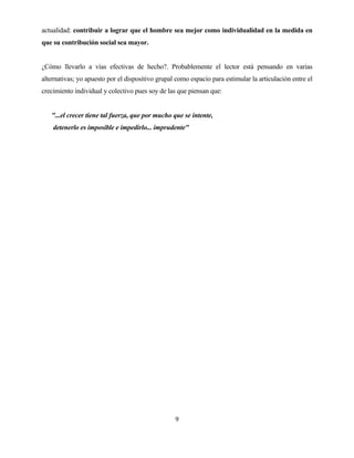 9 
actualidad: contribuir a lograr que el hombre sea mejor como individualidad en la medida en que su contribución social sea mayor. 
¿Cómo llevarlo a vías efectivas de hecho?. Probablemente el lector está pensando en varias alternativas; yo apuesto por el dispositivo grupal como espacio para estimular la articulación entre el crecimiento individual y colectivo pues soy de las que piensan que: 
"...el crecer tiene tal fuerza, que por mucho que se intente, 
detenerlo es imposible e impedirlo... imprudente"  