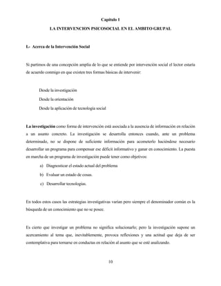 10 
Capítulo 1 
LA INTERVENCION PSICOSOCIAL EN EL AMBITO GRUPAL 
I.- Acerca de la Intervención Social 
Si partimos de una concepción amplia de lo que se entiende por intervención social el lector estaría de acuerdo conmigo en que existen tres formas básicas de intervenir: 
Desde la investigación 
Desde la orientación 
Desde la aplicación de tecnología social 
La investigación como forma de intervención está asociada a la ausencia de información en relación a un asunto concreto. La investigación se desarrolla entonces cuando, ante un problema determinado, no se dispone de suficiente información para acometerlo haciéndose necesario desarrollar un programa para compensar ese déficit informativo y ganar en conocimiento. La puesta en marcha de un programa de investigación puede tener como objetivos: 
a) Diagnosticar el estado actual del problema 
b) Evaluar un estado de cosas. 
c) Desarrollar tecnologías. 
En todos estos casos las estrategias investigativas varían pero siempre el denominador común es la búsqueda de un conocimiento que no se posee. 
Es cierto que investigar un problema no significa solucionarlo; pero la investigación supone un acercamiento al tema que, inevitablemente, provoca reflexiones y una actitud que deja de ser contemplativa para tornarse en conductas en relación al asunto que se esté analizando.  