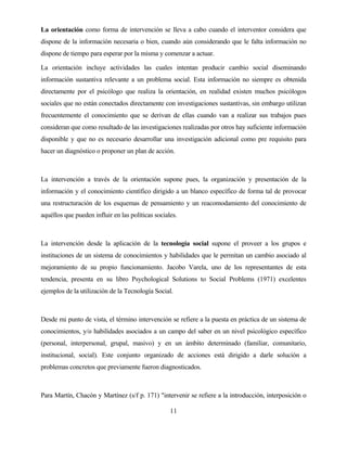 11 
La orientación como forma de intervención se lleva a cabo cuando el interventor considera que dispone de la información necesaria o bien, cuando aún considerando que le falta información no dispone de tiempo para esperar por la misma y comenzar a actuar. 
La orientación incluye actividades las cuales intentan producir cambio social diseminando información sustantiva relevante a un problema social. Esta información no siempre es obtenida directamente por el psicólogo que realiza la orientación, en realidad existen muchos psicólogos sociales que no están conectados directamente con investigaciones sustantivas, sin embargo utilizan frecuentemente el conocimiento que se derivan de ellas cuando van a realizar sus trabajos pues consideran que como resultado de las investigaciones realizadas por otros hay suficiente información disponible y que no es necesario desarrollar una investigación adicional como pre requisito para hacer un diagnóstico o proponer un plan de acción. 
La intervención a través de la orientación supone pues, la organización y presentación de la información y el conocimiento científico dirigido a un blanco específico de forma tal de provocar una restructuración de los esquemas de pensamiento y un reacomodamiento del conocimiento de aquéllos que pueden influir en las políticas sociales. 
La intervención desde la aplicación de la tecnología social supone el proveer a los grupos e instituciones de un sistema de conocimientos y habilidades que le permitan un cambio asociado al mejoramiento de su propio funcionamiento. Jacobo Varela, uno de los representantes de esta tendencia, presenta en su libro Psychological Solutions to Social Problems (1971) excelentes ejemplos de la utilización de la Tecnología Social. 
Desde mi punto de vista, el término intervención se refiere a la puesta en práctica de un sistema de conocimientos, y/o habilidades asociados a un campo del saber en un nivel psicológico específico (personal, interpersonal, grupal, masivo) y en un ámbito determinado (familiar, comunitario, institucional, social). Este conjunto organizado de acciones está dirigido a darle solución a problemas concretos que previamente fueron diagnosticados. 
Para Martín, Chacón y Martínez (s/f p. 171) "intervenir se refiere a la introducción, interposición o  