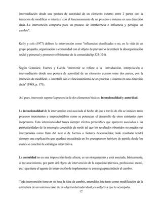 12 
intermediación desde una postura de autoridad de un elemento externo entre 2 partes con la intención de modificar o interferir con el funcionamiento de un proceso o sistema en una dirección dada...La intervención comporta pues un proceso de interferencia e influencia y persigue un cambio". 
Kelly y cols (1977) definen la intervención como "influencias planificadas o no, en la vida de un grupo pequeño, organización o comunidad con el objeto de prevenir o de reducir la desorganización social y personal y promover el bienestar de la comunidad (p.323-324). 
Según González, Fuertes y García "intervenir se refiere a la introducción, interposición o intermediación desde una postura de autoridad de un elemento externo entre dos partes, con la intención de modificar, o interferir con el funcionamiento de un proceso o sistema en una dirección dada" (1988, p. 171). 
Así pues, intervenir supone la presencia de dos elementos básicos: intencionalidad y autoridad. 
La intencionalidad de la intervención está asociada al hecho de que a través de ella se inducen tanto procesos inexistentes e imprescindibles como se potencian el desarrollo de otros existentes pero inoperantes. Esta intencionalidad busca siempre efectos predecibles que aparecen asociados a las particularidades de la estrategia concebida de modo tal que los resultados obtenidos no pueden ser interpretados como fruto del azar o de fuerzas o factores desconocidos; todo resultado tendrá siempre una explicación que quedará encuadrada en los presupuestos teóricos de partida desde los cuales se concibió la estrategia interventiva. 
La autoridad no es una imposición desde afuera; es un otorgamiento y está asociada, básicamente, al reconocimiento, por parte del objeto de intervención de la capacidad (técnica, profesional, moral, etc.) que tiene el agente de intervención de implementar su estrategia para inducir el cambio. 
Toda intervención tiene en su base la idea de cambio, entendido éste tanto como modificación de la estructura de un sistema como de la subjetividad individual y/o colectiva que lo acompaña.  