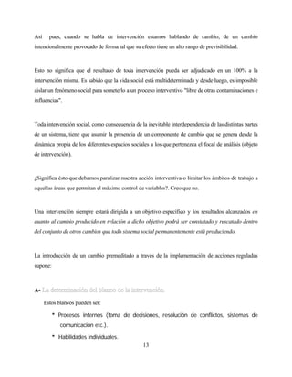 13 
Así pues, cuando se habla de intervención estamos hablando de cambio; de un cambio intencionalmente provocado de forma tal que su efecto tiene un alto rango de previsibilidad. 
Esto no significa que el resultado de toda intervención pueda ser adjudicado en un 100% a la intervención misma. Es sabido que la vida social está multideterminada y desde luego, es imposible aislar un fenómeno social para someterlo a un proceso interventivo "libre de otras contaminaciones e influencias". 
Toda intervención social, como consecuencia de la inevitable interdependencia de las distintas partes de un sistema, tiene que asumir la presencia de un componente de cambio que se genera desde la dinámica propia de los diferentes espacios sociales a los que pertenezca el focal de análisis (objeto de intervención). 
¿Significa ésto que debamos paralizar nuestra acción interventiva o limitar los ámbitos de trabajo a aquellas áreas que permitan el máximo control de variables?. Creo que no. 
Una intervención siempre estará dirigida a un objetivo específico y los resultados alcanzados en cuanto al cambio producido en relación a dicho objetivo podrá ser constatado y rescatado dentro del conjunto de otros cambios que todo sistema social permanentemente está produciendo. 
La introducción de un cambio premeditado a través de la implementación de acciones reguladas supone: 
A- 
Estos blancos pueden ser: 
* Procesos internos (toma de decisiones, resolución de conflictos, sistemas de comunicación etc.). 
* Habilidades individuales.  