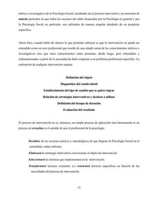 15 
teórico e investigativo de la Psicología Social, resultando así el proceso interventivo, un momento de síntesis particular en que todos los recursos del saber alcanzados por la Psicología en general y por la Psicología Social en particular, son utilizados de manera singular alrededor de un propósito específico. 
Ahora bien, cuando hablo de síntesis lo que pretendo subrayar es que la intervención no puede ser entendida como un acto profesional que resulte de una simple suma de los conocimientos teóricos e investigativos sino que estos conocimientos están presentes, desde luego, pero articulados y redimensionados a partir de la necesidad de darle respuesta a un problema profesional específico. La realización de cualquier intervención supone: 
DDeeffiinniicciióónn ddeell oobbjjeettoo 
DDiiaaggnnóóssttiiccoo ddeell eessttaaddoo iinniicciiaall 
EEssttaabblleecciimmiieennttoo ddeell ttiippoo ddee ccaammbbiioo qquuee ssee qquuiieerree llooggrraarr 
RReellaacciióónn ddee eessttrraatteeggiiaass iinntteerrvveennttiivvaass yy ttééccnniiccaass aa uuttiilliizzaarr 
DDeeffiinniicciióónn ddeell ttiieemmppoo ddee dduurraacciióónn 
EEvvaalluuaacciióónn ddeell rreessuullttaaddoo 
El proceso de intervención no es, entonces, un simple proceso de aplicación sino básicamente es un proceso de creación en el sentido de que el profesional de la psicología: 
Decidirá, de los recursos teóricos y metodolgicos de que dispone la Psicología Social en la actualidad, cuáles utilizará. 
Elaborará la estrategia interventiva conveniente al objeto de intervención. 
Seleccionará las técnicas que implementará en la intervención. 
Transformará técnicas existentes y/o construirá técnicas específicas en función de las necesidades del proceso de intervención.  