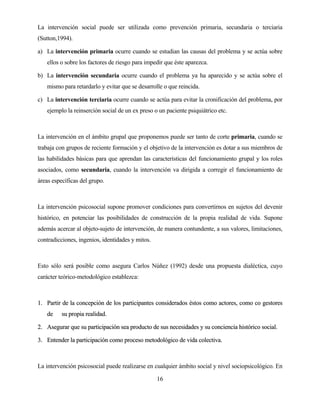 16 
La intervención social puede ser utilizada como prevención primaria, secundaria o terciaria (Sutton,1994). 
a) La intervención primaria ocurre cuando se estudian las causas del problema y se actúa sobre ellos o sobre los factores de riesgo para impedir que éste aparezca. 
b) La intervención secundaria ocurre cuando el problema ya ha aparecido y se actúa sobre el mismo para retardarlo y evitar que se desarrolle o que reincida. 
c) La intervención terciaria ocurre cuando se actúa para evitar la cronificación del problema, por ejemplo la reinserción social de un ex preso o un paciente psiquiátrico etc. 
La intervención en el ámbito grupal que proponemos puede ser tanto de corte primaria, cuando se trabaja con grupos de reciente formación y el objetivo de la intervención es dotar a sus miembros de las habilidades básicas para que aprendan las características del funcionamiento grupal y los roles asociados, como secundaria, cuando la intervención va dirigida a corregir el funcionamiento de áreas específicas del grupo. 
La intervención psicosocial supone promover condiciones para convertirnos en sujetos del devenir histórico, en potenciar las posibilidades de construcción de la propia realidad de vida. Supone además acercar al objeto-sujeto de intervención, de manera contundente, a sus valores, limitaciones, contradicciones, ingenios, identidades y mitos. 
Esto sólo será posible como asegura Carlos Núñez (1992) desde una propuesta dialéctica, cuyo carácter teórico-metodológico establezca: 
11.. PPaarrttiirr ddee llaa ccoonncceeppcciióónn ddee llooss ppaarrttiicciippaanntteess ccoonnssiiddeerraaddooss ééssttooss ccoommoo aaccttoorreess,, ccoommoo ccoo ggeessttoorreess ddee ssuu pprrooppiiaa rreeaalliiddaadd.. 
22.. AAsseegguurraarr qquuee ssuu ppaarrttiicciippaacciióónn sseeaa pprroodduuccttoo ddee ssuuss nneecceessiiddaaddeess yy ssuu ccoonncciieenncciiaa hhiissttóórriiccoo ssoocciiaall.. 
33.. EEnntteennddeerr llaa ppaarrttiicciippaacciióónn ccoommoo pprroocceessoo mmeettooddoollóóggiiccoo ddee vviiddaa ccoolleeccttiivvaa.. 
La intervención psicosocial puede realizarse en cualquier ámbito social y nivel sociopsicológico. En  