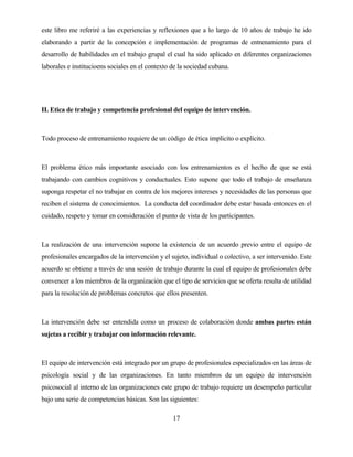 17 
este libro me referiré a las experiencias y reflexiones que a lo largo de 10 años de trabajo he ido elaborando a partir de la concepción e implementación de programas de entrenamiento para el desarrollo de habilidades en el trabajo grupal el cual ha sido aplicado en diferentes organizaciones laborales e institucioens sociales en el contexto de la sociedad cubana. 
II. Etica de trabajo y competencia profesional del equipo de intervención. 
Todo proceso de entrenamiento requiere de un código de ética implícito o explícito. 
El problema ético más importante asociado con los entrenamientos es el hecho de que se está trabajando con cambios cognitivos y conductuales. Esto supone que todo el trabajo de enseñanza suponga respetar el no trabajar en contra de los mejores intereses y necesidades de las personas que reciben el sistema de conocimientos. La conducta del coordinador debe estar basada entonces en el cuidado, respeto y tomar en consideración el punto de vista de los participantes. 
La realización de una intervención supone la existencia de un acuerdo previo entre el equipo de profesionales encargados de la intervención y el sujeto, individual o colectivo, a ser intervenido. Este acuerdo se obtiene a través de una sesión de trabajo durante la cual el equipo de profesionales debe convencer a los miembros de la organización que el tipo de servicios que se oferta resulta de utilidad para la resolución de problemas concretos que ellos presenten. 
La intervención debe ser entendida como un proceso de colaboración donde ambas partes están sujetas a recibir y trabajar con información relevante. 
El equipo de intervención está integrado por un grupo de profesionales especializados en las áreas de psicología social y de las organizaciones. En tanto miembros de un equipo de intervención psicosocial al interno de las organizaciones este grupo de trabajo requiere un desempeño particular bajo una serie de competencias básicas. Son las siguientes:  