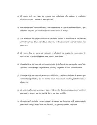 18 
a) El equipo debe ser capaz de expresar sus reflexiones, obervaciones y resultados alcanzados a una audiencia no profesional. 
b) Los miembros del equipo deben ser concientes de que su experticidad tiene límites y que enfrentan a sujetos que resultan expertos en sus áreas de trabajo. 
c) Los miembros del equipo deben estar concientes de que se introducen en un contexto específico el cual deben entender en relación a su funcionamiento y características más generales. 
d) El equipo debe ser capaz de estimular en el cliente su aceptación como grupo de expertos y a la vez establecer un buen rapport profesional. 
e) El equipo debe ser capaz de utilizar estrategias de influencia interpersonal y grupal que ayuden a hacer emerger los problemas críticos y los puntos de vista contradictorios. 
f) El equipo debe ser capaz de proyectar credibilidad y confianza al cliente de manera que sientan la seguridad de que sus asuntos serán tratados con absoluta profesionalidad y discreción. 
g) El equipo debe preocuparse por hacer evidentes los logros alcanzados (por mínimos que sean) y, siempre que sea posible, hacer que sean medibles. 
h) El equipo debe trabajar con un encuadre de tiempo que forma parte de una estrategia general de trabajo la cual debe ser discutida y aceptada por todas las partes.  