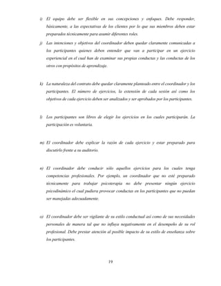 19 
i) El equipo debe ser flexible en sus concepciones y enfoques. Debe responder, básicamente, a las expectativas de los clientes por lo que sus miembros deben estar preparados técnicamente para asumir diferentes roles. 
j) Las intenciones y objetivos del coordinador deben quedar claramente comunicadas a los participantes quienes deben entender que van a participar en un ejercicio experiencial en el cual han de examinar sus propias conductas y las conductas de los otros con propósitos de aprendizaje. 
k) La naturaleza del contrato debe quedar claramente planteado entre el coordinador y los participantes. El número de ejercicios, la extensión de cada sesión así como los objetivos de cada ejercicio deben ser analizados y ser aprobados por los participantes. 
l) Los participantes son libres de elegir los ejercicios en los cuales participarán. La participación es voluntaria. 
m) El coordinador debe explicar la razón de cada ejercicio y estar preparado para discutirlo frente a su auditorio. 
n) El coordinador debe conducir sólo aquellos ejercicios para los cuales tenga competencias profesionales. Por ejemplo, un coordinador que no esté preparado técnicamente para trabajar psicoterapia no debe presentar ningún ejercicio psicodinámico el cual pudiera provocar conductas en los participantes que no puedan ser manejadas adecuadamente. 
o) El coordinador debe ser vigilante de su estilo conductual así como de sus necesidades personales de manera tal que no influya negativamente en el desempeño de su rol profesional. Debe prestar atención al posible impacto de su estilo de enseñanza sobre los participantes.  