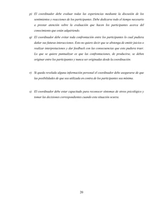 20 
p) El coordinador debe evaluar todas las experiencias mediante la discusión de los sentimientos y reacciones de los participantes. Debe dedicarse todo el tiempo necesario a prestar atención sobre la evaluación que hacen los participantes acerca del conocimiento que están adquiriendo. 
q) El coordinador debe evitar toda confrontación entre los participantes lo cual pudiera dañar sus futuras interacciones. Esto no quiere decir que se abstenga de emitir juicios o realizar interpretaciones y dar feedback con las consecuencias que esto pudiera traer. Lo que se quiere puntualizar es que las confrontaciones, de producirse, se deben originar entre los participantes y nunca ser originadas desde la coordinación. 
r) Si queda revelada alguna información personal el coordinador debe asegurarse de que las posibilidades de que sea utilizada en contra de los participantes sea mínima. 
s) El coordinador debe estar capacitado para reconocer síntomas de stress psicológico y tomar las decisiones correspondientes cuando esta situación ocurra.  
