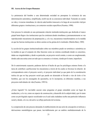 21 
III. Acerca de los Grupos Humanos 
La pertenencia del hombre a una determinada sociedad no presupone la existencia de una determinación automática, simplificada, rectilí nea de su conciencia individual. Teniendo en cuenta su vida y vivencias inmediatas, la vida de cada hombre transcurre a lo largo de un recorrido vital por diferentes grupos e instituciones y en contextos sociales específicos (Fuentes, 1990). 
Este proceso lo entiendo en una permanente relación instituído-instituyente que desborda el marco grupal hasta llegar a las instituciones que los contienen donde simultánea y permanentemente se van reproduciendo mecanismos de perpetuación y, a la vez, mecanismos transformadores en la medida en que las fuerzas instituyentes se abren camino en las grietas de lo instituido. (Martín-Baró, 1989) 
La acción de los grupos institucionalizados sobre sus miembros puede ser armónica o asimétrica en la medida en que el conjunto de ellas funcione como un sistema coordinado donde se concretice, dadas sus singularidades y desde su particular, un proyecto social común, o como un conglomerado, donde cada una actúa como un todo que se consume a sí mismo, siendo por lo tanto, imperfecto. 
De lo anteriormente expuesto, podemos derivar el hecho de que los psicólogos estamos frente a la tarea de contribuir a perfeccionar los mecanismos a través de los cuales se favorece la relación de correspondencia entre el proyecto social y el proyecto individual ya que parto de la consideración teórica de que no hay proyecto social que pueda ser alcanzado ni llevado a vías de éxito si los hombres, que son los encargados de ejecutarlos, no lo incorporan, en diferentes medidas, a sus proyectos individuales de vida (Fuentes, 1993 b). 
¿Cómo lograrlo? Es inevitable asociar estas preguntas al grupo entendido como un lugar de mediación y a la vez, como un espacio de construcción y desarrollo de la subjetividad y por lo tanto como un privilegiado espacio socializador en el cual cada ciudadano recibe una particular influencia social y donde, a la vez, devuelve su reflejo particular de la misma. 
La comprensión de este proceso demanda el establecimiento de una serie de concepción es teóricas y derivaciones metodológicas que pasan, inevitablemente por un análisis multideterminado de la  