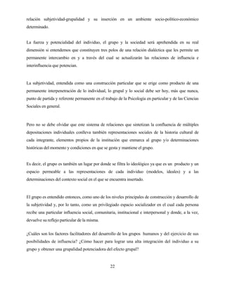 22 
relación subjetividad-grupalidad y su inserción en un ambiente socio-político-económico determinado. 
La fuerza y potencialidad del individuo, el grupo y la sociedad será aprehendida en su real dimensión si entendemos que constituyen tres polos de una relación dialéctica que les permite un permanente intercambio en y a través del cual se actualizarán las relaciones de influencia e interinfluencia que potencian. 
La subjetividad, entendida como una construcción particular que se erige como producto de una permanente interpenetración de lo individual, lo grupal y lo social debe ser hoy, más que nunca, punto de partida y referente permanente en el trabajo de la Psicología en particular y de las Ciencias Sociales en general. 
Pero no se debe olvidar que este sistema de relaciones que sintetizan la confluencia de múltiples depositaciones individuales conlleva también representaciones sociales de la historia cultural de cada integrante, elementos propios de la institución que enmarca al grupo y/o determinaciones históricas del momento y condiciones en que se gesta y mantiene el grupo. 
Es decir, el grupo es también un lugar por donde se filtra lo ideológico ya que es un producto y un espacio permeable a las representaciones de cada individuo (modelos, ideales) y a las determinaciones del contexto social en el que se encuentra insertado. 
El grupo es entendido entonces, como uno de los niveles principales de construcción y desarrollo de la subjetividad y, por lo tanto, como un privilegiado espacio socializador en el cual cada persona recibe una particular influencia social, comunitaria, institucional e interpersonal y donde, a la vez, devuelve su reflejo particular de la misma. 
¿Cuáles son los factores facilitadores del desarrollo de los grupos humanos y del ejercicio de sus posibilidades de influencia? ¿Cómo hacer para lograr una alta integración del individuo a su grupo y obtener una grupalidad potenciadora del efecto grupal?  