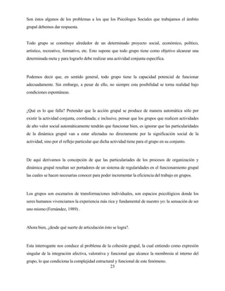 23 
Son éstos algunos de los problemas a los que los Psicólogos Sociales que trabajamos el ámbito grupal debemos dar respuesta. 
Todo grupo se constituye alrededor de un determinado proyecto social, económico, político, artístico, recreativo, formativo, etc. Esto supone que todo grupo tiene como objetivo alcanzar una determinada meta y para lograrlo debe realizar una actividad conjunta específica. 
Podemos decir que, en sentido general, todo grupo tiene la capacidad potencial de funcionar adecuadamente. Sin embargo, a pesar de ello, no siempre esta posibilidad se torna realidad bajo condiciones espontáneas. 
¿Qué es lo que falla? Pretender que la acción grupal se produce de manera automática sólo por existir la actividad conjunta, coordinada; e inclusive, pensar que los grupos que realicen actividades de alto valor social automáticamente tendrán que funcionar bien, es ignorar que las particularidades de la dinámica grupal van a estar afectadas no directamente por la significación social de la actividad, sino por el reflejo particular que dicha actividad tiene para el grupo en su conjunto. 
De aquí derivamos la concepción de que las particulariades de los procesos de organización y dinámica grupal resultan ser portadores de un sistema de regularidades en el funcionamiento grupal las cuales se hacen necesarias conocer para poder incrementar la eficiencia del trabajo en grupos. 
Los grupos son escenarios de transformaciones individuales, son espacios psicológicos donde los seres humanos vivenciamos la experiencia más rica y fundamental de nuestro yo: la sensación de ser uno mismo (Fernández, 1989) . 
Ahora bien, ¿desde qué suerte de articulación ésto se logra?. 
Esta interrogante nos conduce al problema de la cohesión grupal, la cual entiendo como expresión singular de la integración afectiva, valorativa y funcional que alcance la membresía al interno del grupo, lo que condiciona la complejidad estructural y funcional de este fenómeno.  